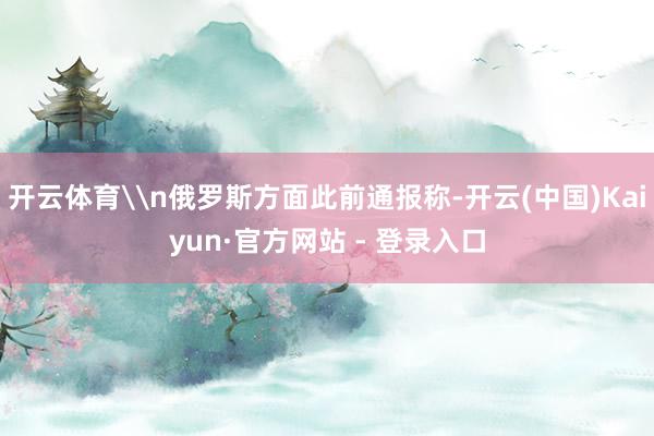 开云体育\n俄罗斯方面此前通报称-开云(中国)Kaiyun·官方网站 - 登录入口