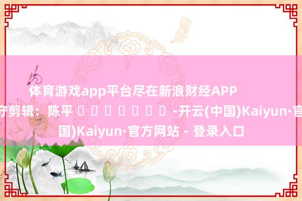 体育游戏app平台尽在新浪财经APP            						职守剪辑：陈平 							-开云(中国)Kaiyun·官方网站 - 登录入口