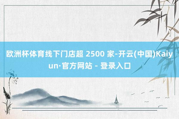 欧洲杯体育线下门店超 2500 家-开云(中国)Kaiyun·官方网站 - 登录入口