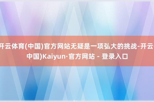 开云体育(中国)官方网站无疑是一项弘大的挑战-开云(中国)Kaiyun·官方网站 - 登录入口