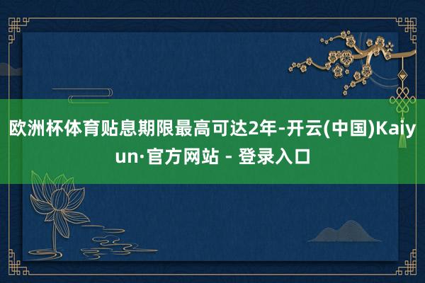 欧洲杯体育贴息期限最高可达2年-开云(中国)Kaiyun·官方网站 - 登录入口