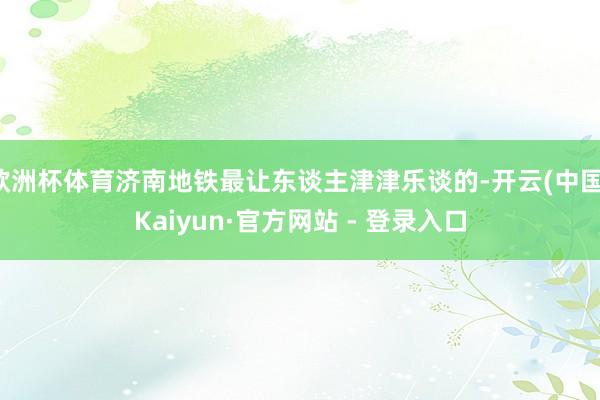 欧洲杯体育济南地铁最让东谈主津津乐谈的-开云(中国)Kaiyun·官方网站 - 登录入口