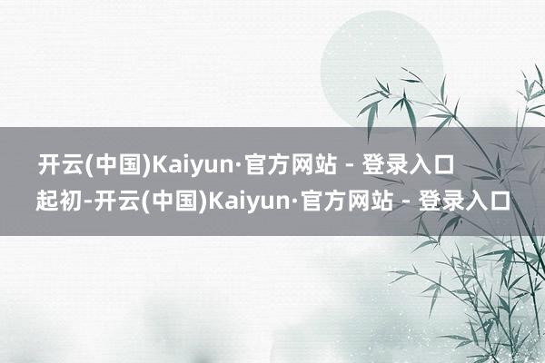开云(中国)Kaiyun·官方网站 - 登录入口        起初-开云(中国)Kaiyun·官方网站 - 登录入口
