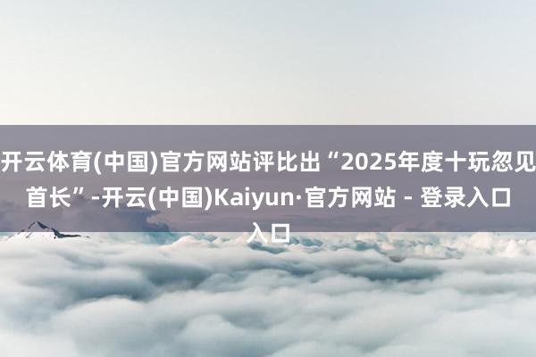 开云体育(中国)官方网站评比出“2025年度十玩忽见首长”-开云(中国)Kaiyun·官方网站 - 登录入口