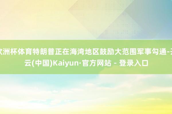 欧洲杯体育特朗普正在海湾地区鼓励大范围军事勾通-开云(中国)Kaiyun·官方网站 - 登录入口