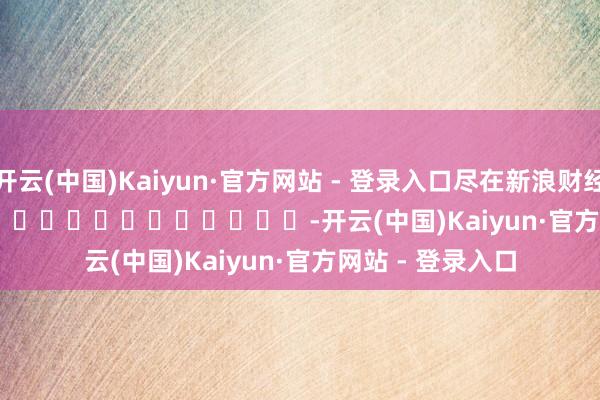 开云(中国)Kaiyun·官方网站 - 登录入口尽在新浪财经APP            													-开云(中国)Kaiyun·官方网站 - 登录入口